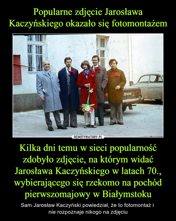 Kilka dni temu w sieci popularność zdobyło zdjęcie, na którym widać Jarosława Kaczyńskiego w latach 70., wybierającego się rzekomo na pochód pierwszomajowy w Białymstoku – Sam Jarosław Kaczyński powiedział, że to fotomontaż i nie rozpoznaje nikogo na zdjęciu 