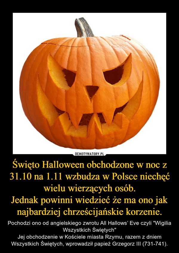 Święto Halloween obchodzone w noc z 31.10 na 1.11 wzbudza w Polsce niechęć wielu wierzących osób.
Jednak powinni wiedzieć że ma ono jak najbardziej chrześcijańskie korzenie.