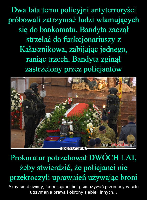 Dwa lata temu policyjni antyterroryści próbowali zatrzymać ludzi włamujących się do bankomatu. Bandyta zaczął strzelać do funkcjonariuszy z Kałasznikowa, zabijając jednego,
raniąc trzech. Bandyta zginął
zastrzelony przez policjantów Prokuratur potrzebował DWÓCH LAT, żeby stwierdzić, że policjanci nie przekroczyli uprawnień używając broni