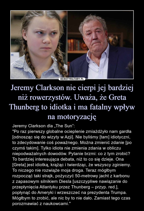 Jeremy Clarkson nie cierpi jej bardziej niż rowerzystów. Uważa, że Greta Thunberg to idiotka i ma fatalny wpływ na motoryzację – Jeremy Clarkson dla „The Sun”:"Po raz pierwszy globalne ocieplenie zmiażdżyło nam gardła [odnosząc się do wizyty w Azji]. Nie byliśmy [tam] idiotyczni, to zdecydowanie coś poważnego. Można zmienić zdanie [po czymś takim]. Tylko idiota nie zmienia zdania w obliczu niepodważalnych dowodów. Pytanie brzmi: co z tym zrobić? To bardziej interesująca debata, niż to co się dzieje. Ona [Greta] jest idiotką, krążąc i twierdząc, że wszyscy zginiemy. To niczego nie rozwiąże moja droga. Teraz mógłbym rozpocząć taki strajk, pożyczyć 50-metrowy jacht z karbonu z zapasowym silnikiem Diesla [uszczypliwe nawiązanie do przepłynięcia Atlantyku przez Thunberg – przyp. red.], popłynąć do Ameryki i wrzeszczeć na prezydenta Trumpa. Mógłbym to zrobić, ale nic by to nie dało. Zamiast tego czas porozmawiać z naukowcami." 