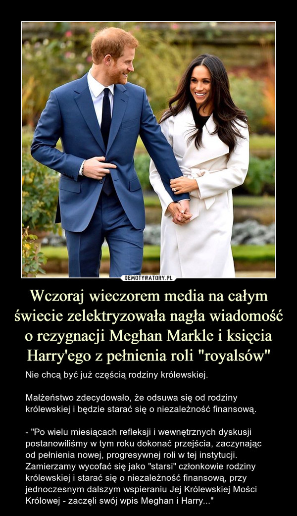 Wczoraj wieczorem media na całym świecie zelektryzowała nagła wiadomość o rezygnacji Meghan Markle i księcia Harry'ego z pełnienia roli "royalsów" – Nie chcą być już częścią rodziny królewskiej.Małżeństwo zdecydowało, że odsuwa się od rodziny królewskiej i będzie starać się o niezależność finansową.- "Po wielu miesiącach refleksji i wewnętrznych dyskusji postanowiliśmy w tym roku dokonać przejścia, zaczynając od pełnienia nowej, progresywnej roli w tej instytucji. Zamierzamy wycofać się jako "starsi" członkowie rodziny królewskiej i starać się o niezależność finansową, przy jednoczesnym dalszym wspieraniu Jej Królewskiej Mości Królowej - zaczęli swój wpis Meghan i Harry..." 
