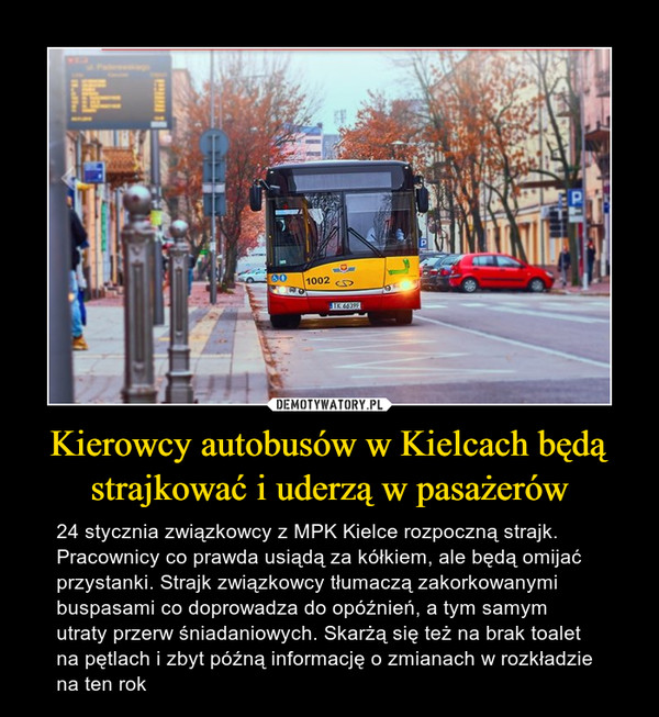 Kierowcy autobusów w Kielcach będą strajkować i uderzą w pasażerów – 24 stycznia związkowcy z MPK Kielce rozpoczną strajk. Pracownicy co prawda usiądą za kółkiem, ale będą omijać przystanki. Strajk związkowcy tłumaczą zakorkowanymi buspasami co doprowadza do opóźnień, a tym samym utraty przerw śniadaniowych. Skarżą się też na brak toalet na pętlach i zbyt późną informację o zmianach w rozkładzie na ten rok 