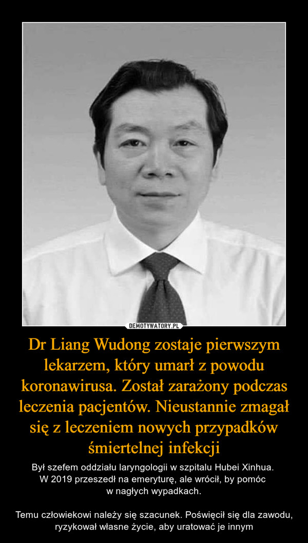 Dr Liang Wudong zostaje pierwszym lekarzem, który umarł z powodu koronawirusa. Został zarażony podczas leczenia pacjentów. Nieustannie zmagał się z leczeniem nowych przypadków śmiertelnej infekcji – Był szefem oddziału laryngologii w szpitalu Hubei Xinhua. W 2019 przeszedł na emeryturę, ale wrócił, by pomóc w nagłych wypadkach.Temu człowiekowi należy się szacunek. Poświęcił się dla zawodu, ryzykował własne życie, aby uratować je innym 