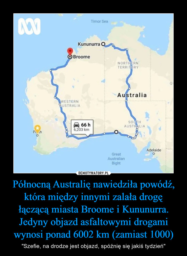 Północną Australię nawiedziła powódź, która między innymi zalała drogę łączącą miasta Broome i Kununurra. Jedyny objazd asfaltowymi drogami wynosi ponad 6002 km (zamiast 1000) – "Szefie, na drodze jest objazd, spóźnię się jakiś tydzień" 