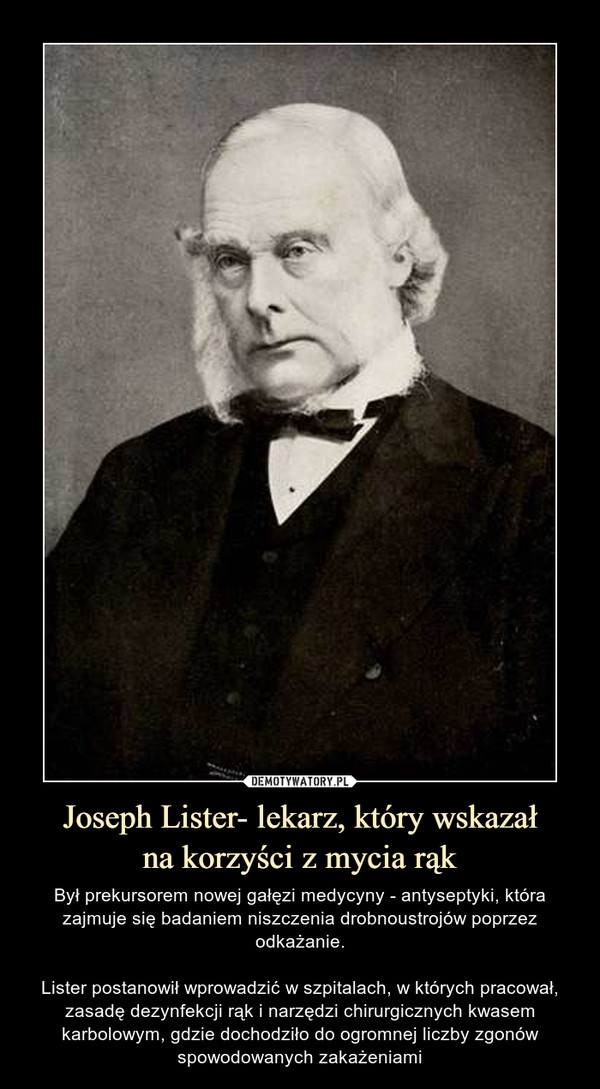 Joseph Lister- lekarz, który wskazałna korzyści z mycia rąk – Był prekursorem nowej gałęzi medycyny - antyseptyki, która zajmuje się badaniem niszczenia drobnoustrojów poprzez odkażanie.Lister postanowił wprowadzić w szpitalach, w których pracował, zasadę dezynfekcji rąk i narzędzi chirurgicznych kwasem karbolowym, gdzie dochodziło do ogromnej liczby zgonów spowodowanych zakażeniami 