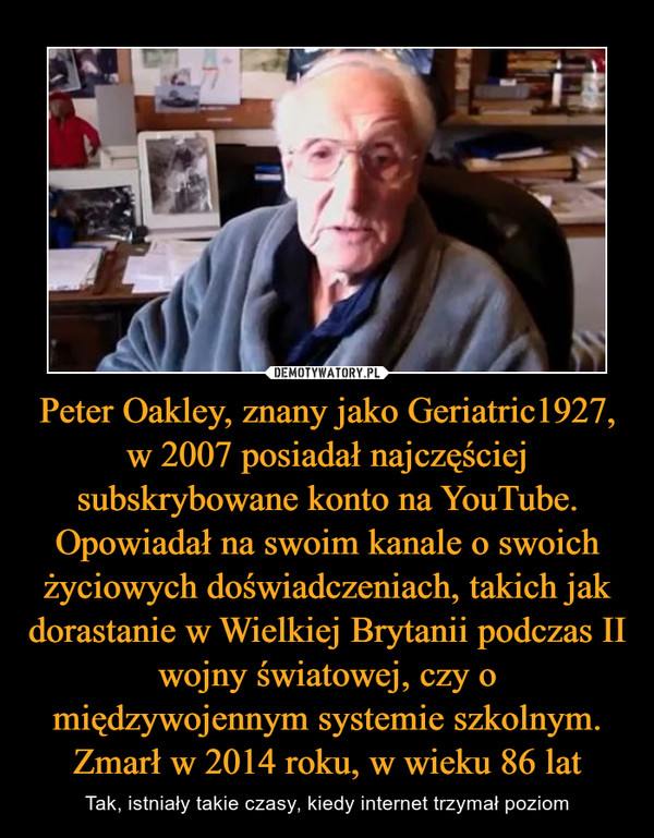Peter Oakley, znany jako Geriatric1927, w 2007 posiadał najczęściej subskrybowane konto na YouTube. Opowiadał na swoim kanale o swoich życiowych doświadczeniach, takich jak dorastanie w Wielkiej Brytanii podczas II wojny światowej, czy o międzywojennym systemie szkolnym. Zmarł w 2014 roku, w wieku 86 lat – Tak, istniały takie czasy, kiedy internet trzymał poziom 
