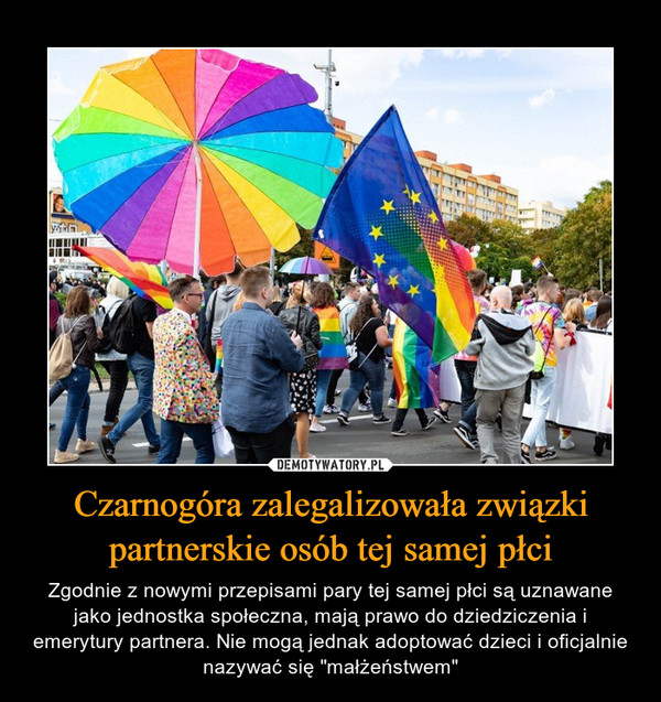 Czarnogóra zalegalizowała związki partnerskie osób tej samej płci – Zgodnie z nowymi przepisami pary tej samej płci są uznawane jako jednostka społeczna, mają prawo do dziedziczenia i emerytury partnera. Nie mogą jednak adoptować dzieci i oficjalnie nazywać się "małżeństwem" 