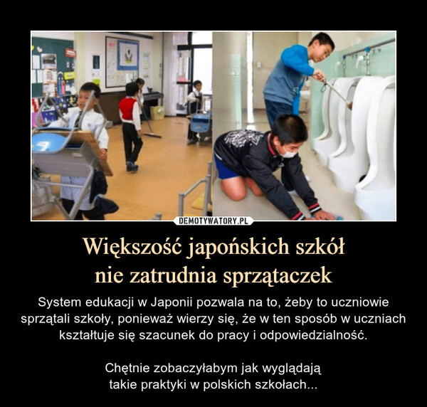 Większość japońskich szkółnie zatrudnia sprzątaczek – System edukacji w Japonii pozwala na to, żeby to uczniowie sprzątali szkoły, ponieważ wierzy się, że w ten sposób w uczniach kształtuje się szacunek do pracy i odpowiedzialność.Chętnie zobaczyłabym jak wyglądajątakie praktyki w polskich szkołach... 