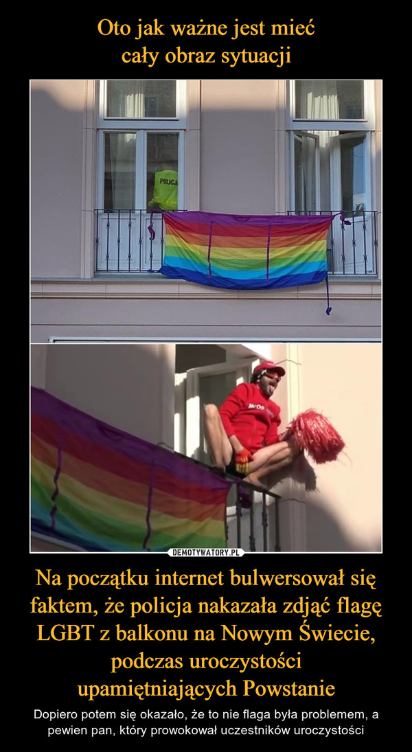 Oto jak ważne jest mieć
cały obraz sytuacji Na początku internet bulwersował się faktem, że policja nakazała zdjąć flagę LGBT z balkonu na Nowym Świecie, podczas uroczystości
upamiętniających Powstanie