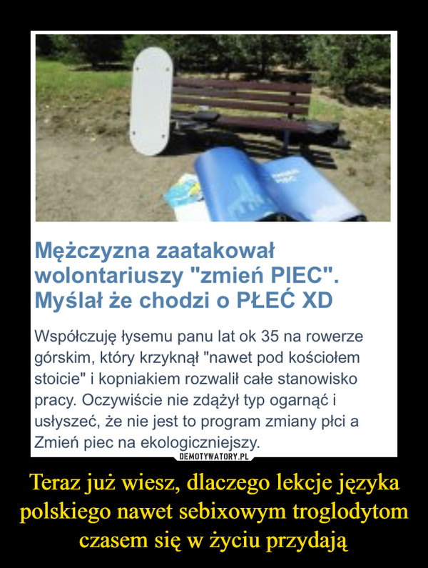 Teraz już wiesz, dlaczego lekcje języka polskiego nawet sebixowym troglodytom czasem się w życiu przydają –  Mężczyzna zaatakowałwolontariuszy "zmień PIEC".Myślał że chodzi o PŁEĆ XDWspółczuję łysemu panu lat ok 35 na rowerzegórskim, który krzyknął "nawet pod kościołemstoicie" i kopniakiem rozwalił całe stanowiskopracy. Oczywiście nie zdążył typ ogarnąć iusłyszeć, że nie jest to program zmiany płci aZmień piec na ekologiczniejszy.