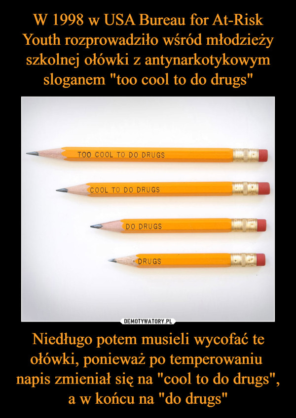 Niedługo potem musieli wycofać te ołówki, ponieważ po temperowaniu napis zmieniał się na "cool to do drugs", a w końcu na "do drugs" –  