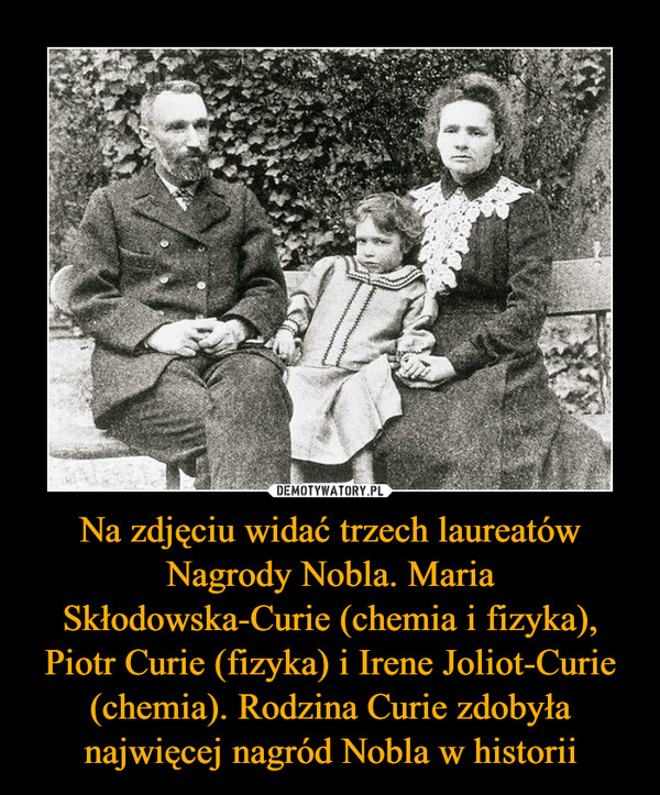 Na zdjęciu widać trzech laureatów Nagrody Nobla. Maria Skłodowska-Curie (chemia i fizyka), Piotr Curie (fizyka) i Irene Joliot-Curie (chemia). Rodzina Curie zdobyła najwięcej nagród Nobla w historii