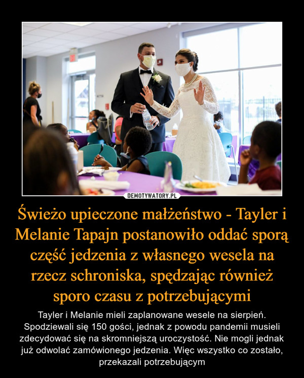 Świeżo upieczone małżeństwo - Tayler i Melanie Tapajn postanowiło oddać sporą część jedzenia z własnego wesela na rzecz schroniska, spędzając również sporo czasu z potrzebującymi – Tayler i Melanie mieli zaplanowane wesele na sierpień. Spodziewali się 150 gości, jednak z powodu pandemii musieli zdecydować się na skromniejszą uroczystość. Nie mogli jednak już odwolać zamówionego jedzenia. Więc wszystko co zostało, przekazali potrzebującym 