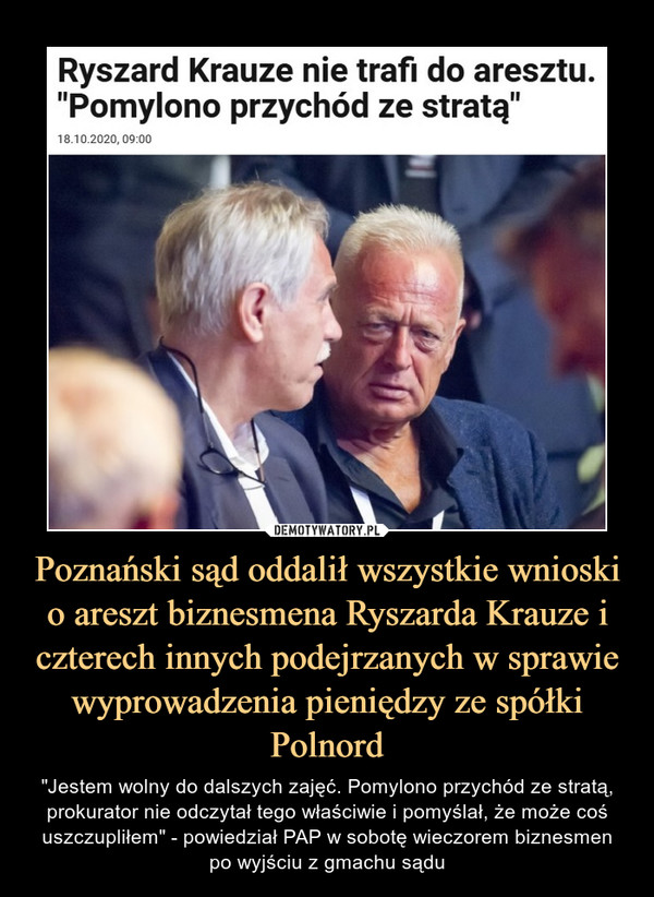 Poznański sąd oddalił wszystkie wnioski o areszt biznesmena Ryszarda Krauze i czterech innych podejrzanych w sprawie wyprowadzenia pieniędzy ze spółki Polnord – "Jestem wolny do dalszych zajęć. Pomylono przychód ze stratą, prokurator nie odczytał tego właściwie i pomyślał, że może coś uszczupliłem" - powiedział PAP w sobotę wieczorem biznesmenpo wyjściu z gmachu sądu Ryszard Krauze nie trafi do aresztu. "Pomylono przychód ze stratą"