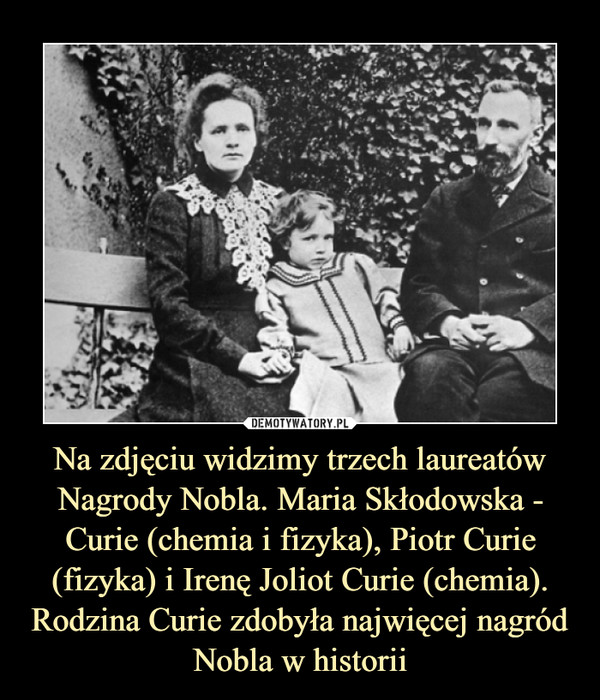 Na zdjęciu widzimy trzech laureatów Nagrody Nobla. Maria Skłodowska - Curie (chemia i fizyka), Piotr Curie (fizyka) i Irenę Joliot Curie (chemia). Rodzina Curie zdobyła najwięcej nagród Nobla w historii