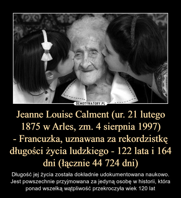 Jeanne Louise Calment (ur. 21 lutego 1875 w Arles, zm. 4 sierpnia 1997)- Francuzka, uznawana za rekordzistkę długości życia ludzkiego - 122 lata i 164 dni (łącznie 44 724 dni) – Długość jej życia została dokładnie udokumentowana naukowo. Jest powszechnie przyjmowana za jedyną osobę w historii, która ponad wszelką wątpliwość przekroczyła wiek 120 lat 