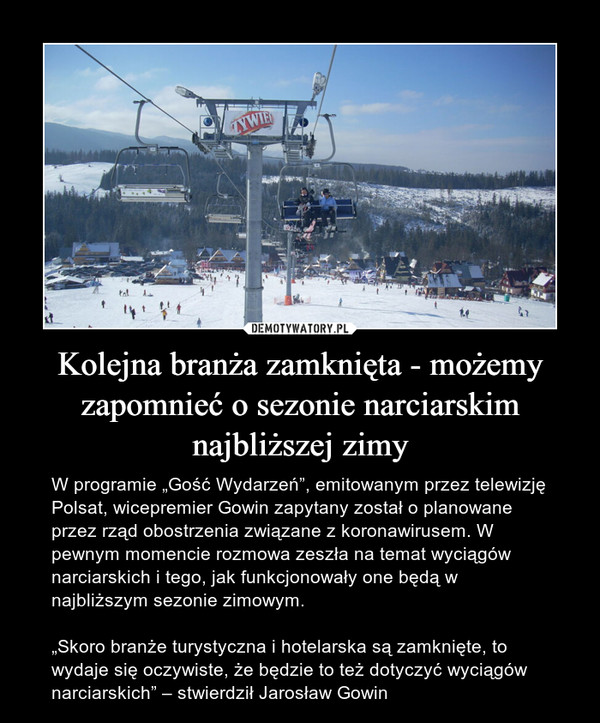 Kolejna branża zamknięta - możemy zapomnieć o sezonie narciarskim najbliższej zimy – W programie „Gość Wydarzeń”, emitowanym przez telewizję Polsat, wicepremier Gowin zapytany został o planowane przez rząd obostrzenia związane z koronawirusem. W pewnym momencie rozmowa zeszła na temat wyciągów narciarskich i tego, jak funkcjonowały one będą w najbliższym sezonie zimowym.„Skoro branże turystyczna i hotelarska są zamknięte, to wydaje się oczywiste, że będzie to też dotyczyć wyciągów narciarskich” – stwierdził Jarosław Gowin 