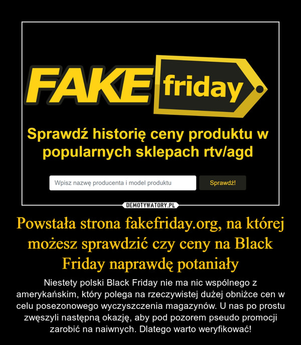Powstała strona fakefriday.org, na której możesz sprawdzić czy ceny na Black Friday naprawdę potaniały – Niestety polski Black Friday nie ma nic wspólnego z amerykańskim, który polega na rzeczywistej dużej obniżce cen w celu posezonowego wyczyszczenia magazynów. U nas po prostu zwęszyli następną okazję, aby pod pozorem pseudo promocji zarobić na naiwnych. Dlatego warto weryfikować! 