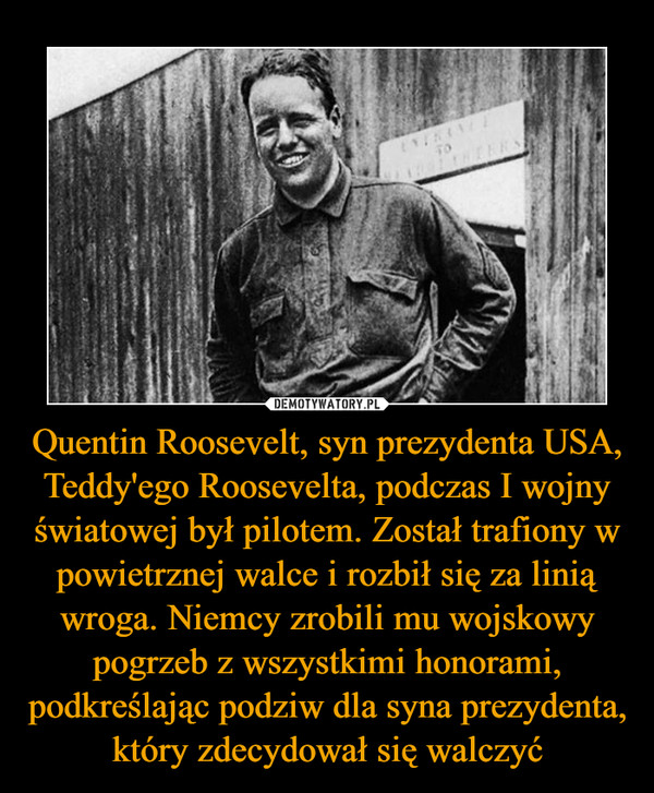 Quentin Roosevelt, syn prezydenta USA, Teddy'ego Roosevelta, podczas I wojny światowej był pilotem. Został trafiony w powietrznej walce i rozbił się za linią wroga. Niemcy zrobili mu wojskowy pogrzeb z wszystkimi honorami, podkreślając podziw dla syna prezydenta, który zdecydował się walczyć –  