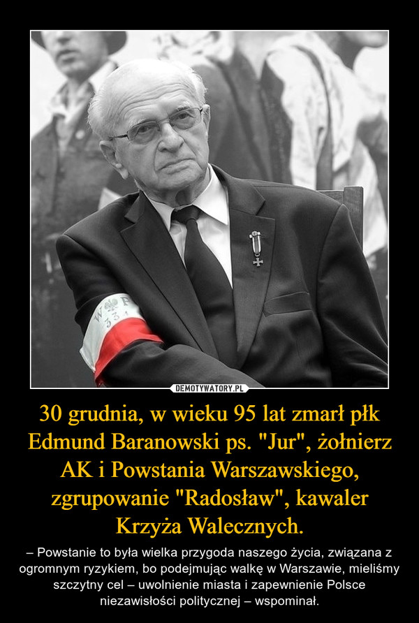 30 grudnia, w wieku 95 lat zmarł płk Edmund Baranowski ps. "Jur", żołnierz AK i Powstania Warszawskiego, zgrupowanie "Radosław", kawaler Krzyża Walecznych. – – Powstanie to była wielka przygoda naszego życia, związana z ogromnym ryzykiem, bo podejmując walkę w Warszawie, mieliśmy szczytny cel – uwolnienie miasta i zapewnienie Polsce niezawisłości politycznej – wspominał. 