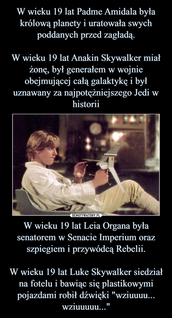 W wieku 19 lat Leia Organa była senatorem w Senacie Imperium oraz szpiegiem i przywódcą Rebelii.W wieku 19 lat Luke Skywalker siedział na fotelu i bawiąc się plastikowymi pojazdami robił dźwięki "wziuuuu... wziuuuuu..." –  