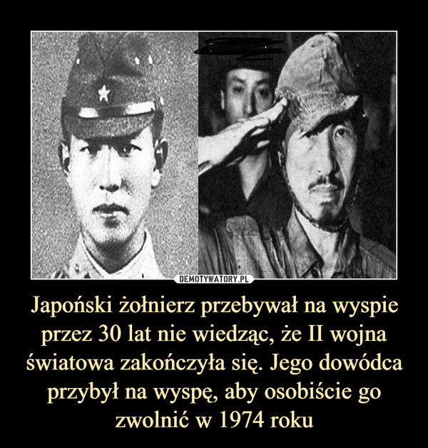 Japoński żołnierz przebywał na wyspie przez 30 lat nie wiedząc, że II wojna światowa zakończyła się. Jego dowódca przybył na wyspę, aby osobiście go zwolnić w 1974 roku –  