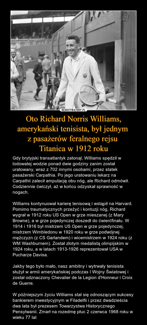 Oto Richard Norris Williams, amerykański tenisista, był jednym z pasażerów feralnego rejsu Titanica w 1912 roku – Gdy brytyjski transatlantyk zatonął, Williams spędził w lodowatej wodzie ponad dwie godziny zanim został uratowany, wraz z 702 innymi osobami, przez statek pasażerski Carpathia. Po jego uratowaniu lekarz na Carpathii zalecił amputację obu nóg, ale Richard odmówił. Codziennie ćwiczył, aż w końcu odzyskał sprawność w nogach.Williams kontynuował karierę tenisową i wstąpił na Harvard. Pomimo traumatycznych przeżyć i kontuzji nóg, Richard wygrał w 1912 roku US Open w grze mieszanej (z Mary Browne), a w grze pojedynczej doszedł do ćwierćfinału. W 1914 i 1916 był mistrzem US Open w grze pojedynczej, mistrzem Wimbledonu w 1920 roku w grze podwójnej mężczyzn (z CS Garlandem) i wicemistrzem w 1924 roku (z WM Washburnem). Został złotym medalistą olimpijskim w 1924 roku, a w latach 1913-1926 reprezentował USA w Pucharze Davisa.Jakby tego było mało, nasz ambitny i wytrwały tenisista służył w armii amerykańskiej podczas I Wojny Światowej i został odznaczony Chevalier de la Legion d'Honneur i Croix de Guerre.W późniejszym życiu Williams stał się odnoszącym sukcesy bankierem inwestycyjnym w Filadelfii i przez dwadzieścia dwa lata był prezesem Towarzystwa Historycznego Pensylwanii. Zmarł na rozedmę płuc 2 czerwca 1968 roku w wieku 77 lat 