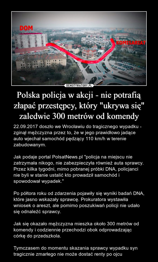 Polska policja w akcji - nie potrafią złapać przestępcy, który "ukrywa się" zaledwie 300 metrów od komendy – 22.09.2017 doszło we Wrocławiu do tragicznego wypadku - zginął mężczyzna przez to, że w jego prawidłowo jadące auto wjechał samochód pędzący 110 km/h w terenie zabudowanym. Jak podaje portal PolsatNews.pl "policja na miejscu nie zatrzymała nikogo, nie zabezpieczyła również auta sprawcy. Przez kilka tygodni, mimo pobranej próbki DNA, policjanci nie byli w stanie ustalić kto prowadził samochód i spowodował wypadek."Po półtora roku od zdarzenia pojawiły się wyniki badań DNA, które jasno wskazały sprawcę. Prokuratora wystawiła wniosek o areszt, ale pomimo poszukiwań policji nie udało się odnaleźć sprawcy.Jak się okazało mężczyzna mieszka około 300 metrów od komendy i codziennie przechodzi obok odprowadzając córkę do przedszkola.Tymczasem do momentu skazania sprawcy wypadku syn tragicznie zmarłego nie może dostać renty po ojcu 
