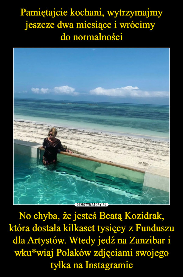 Pamiętajcie kochani, wytrzymajmy jeszcze dwa miesiące i wrócimy 
do normalności No chyba, że jesteś Beatą Kozidrak, która dostała kilkaset tysięcy z Funduszu dla Artystów. Wtedy jedź na Zanzibar i wku*wiaj Polaków zdjęciami swojego tyłka na Instagramie