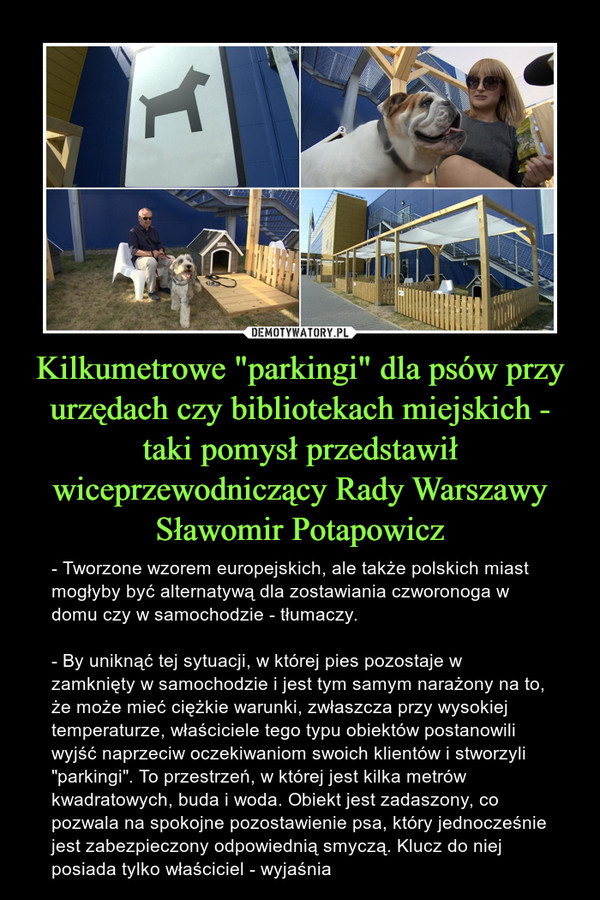 Kilkumetrowe "parkingi" dla psów przy urzędach czy bibliotekach miejskich - taki pomysł przedstawił wiceprzewodniczący Rady Warszawy Sławomir Potapowicz – - Tworzone wzorem europejskich, ale także polskich miast mogłyby być alternatywą dla zostawiania czworonoga w domu czy w samochodzie - tłumaczy.- By uniknąć tej sytuacji, w której pies pozostaje w zamknięty w samochodzie i jest tym samym narażony na to, że może mieć ciężkie warunki, zwłaszcza przy wysokiej temperaturze, właściciele tego typu obiektów postanowili wyjść naprzeciw oczekiwaniom swoich klientów i stworzyli "parkingi". To przestrzeń, w której jest kilka metrów kwadratowych, buda i woda. Obiekt jest zadaszony, co pozwala na spokojne pozostawienie psa, który jednocześnie jest zabezpieczony odpowiednią smyczą. Klucz do niej posiada tylko właściciel - wyjaśnia 