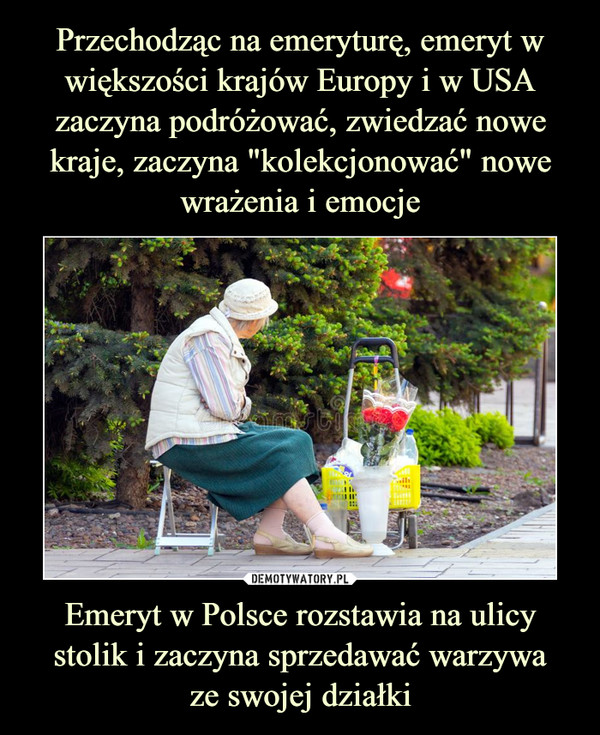 Przechodząc na emeryturę, emeryt w większości krajów Europy i w USA zaczyna podróżować, zwiedzać nowe kraje, zaczyna "kolekcjonować" nowe wrażenia i emocje Emeryt w Polsce rozstawia na ulicy stolik i zaczyna sprzedawać warzywa
ze swojej działki