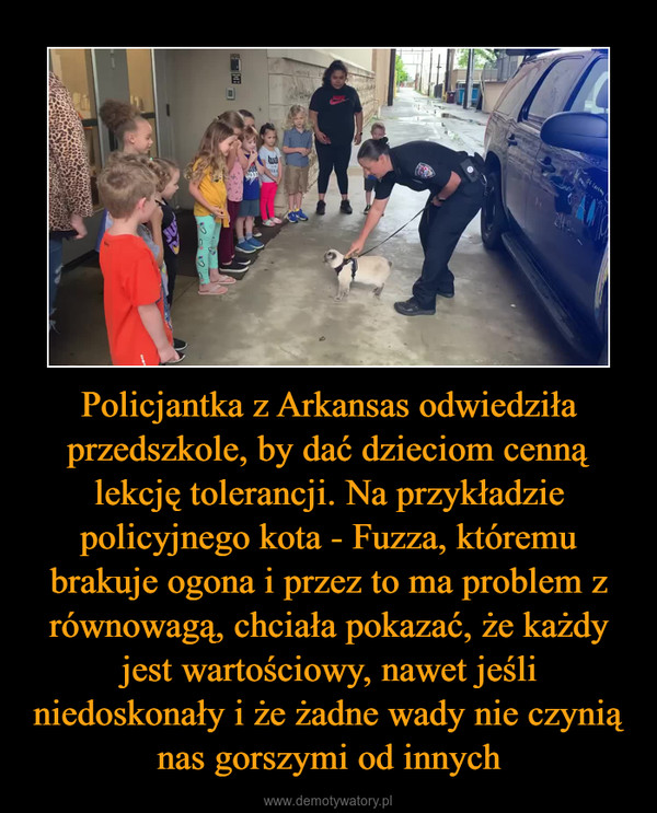 Policjantka z Arkansas odwiedziła przedszkole, by dać dzieciom cenną lekcję tolerancji. Na przykładzie policyjnego kota - Fuzza, któremu brakuje ogona i przez to ma problem z równowagą, chciała pokazać, że każdy jest wartościowy, nawet jeśli niedoskonały i że żadne wady nie czynią nas gorszymi od innych –  