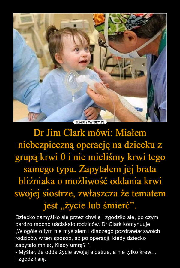 Dr Jim Clark mówi: Miałem niebezpieczną operację na dziecku z grupą krwi 0 i nie mieliśmy krwi tego samego typu. Zapytałem jej brata bliźniaka o możliwość oddania krwi swojej siostrze, zwłaszcza że tematem jest „życie lub śmierć”. – Dziecko zamyśliło się przez chwilę i zgodziło się, po czym bardzo mocno uściskało rodziców. Dr Clark kontynuuje: „W ogóle o tym nie myślałem i dlaczego pozdrawiał swoich rodziców w ten sposób, aż po operacji, kiedy dziecko zapytało mnie:„ Kiedy umrę? ”. - Myślał, że odda życie swojej siostrze, a nie tylko krew… I zgodził się. 