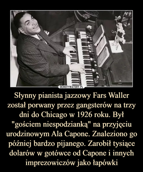 Słynny pianista jazzowy Fars Waller został porwany przez gangsterów na trzy dni do Chicago w 1926 roku. Był "gościem niespodzianką" na przyjęciu urodzinowym Ala Capone. Znaleziono go później bardzo pijanego. Zarobił tysiące dolarów w gotówce od Capone i innych imprezowiczów jako łapówki