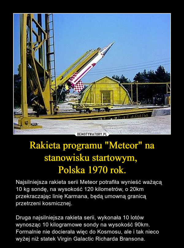 Rakieta programu "Meteor" na stanowisku startowym, Polska 1970 rok. – Najsilniejsza rakieta serii Meteor potrafiła wynieść ważącą 10 kg sondę, na wysokość 120 kilometrów, o 20km przekraczając linię Karmana, będą umowną granicą przetrzeni kosmicznej.Druga najsilniejsza rakieta serii, wykonała 10 lotów wynosząc 10 kilogramowe sondy na wysokość 90km. Formalnie nie docierała więc do Kosmosu, ale i tak nieco wyżej niż statek Virgin Galactic Richarda Bransona. 