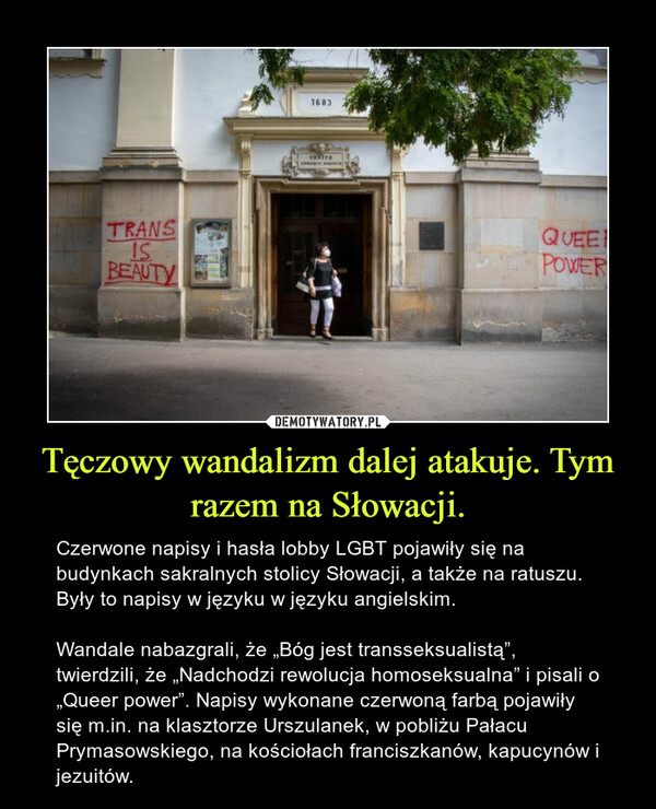 Tęczowy wandalizm dalej atakuje. Tym razem na Słowacji. – Czerwone napisy i hasła lobby LGBT pojawiły się na budynkach sakralnych stolicy Słowacji, a także na ratuszu. Były to napisy w języku w języku angielskim.Wandale nabazgrali, że „Bóg jest transseksualistą”, twierdzili, że „Nadchodzi rewolucja homoseksualna” i pisali o „Queer power”. Napisy wykonane czerwoną farbą pojawiły się m.in. na klasztorze Urszulanek, w pobliżu Pałacu Prymasowskiego, na kościołach franciszkanów, kapucynów i jezuitów. 