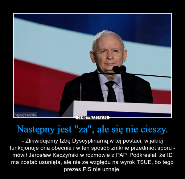 Następny jest "za", ale się nie cieszy. – - Zlikwidujemy Izbę Dyscyplinarną w tej postaci, w jakiej funkcjonuje ona obecnie i w ten sposób zniknie przedmiot sporu - mówił Jarosław Kaczyński w rozmowie z PAP. Podkreślał, że ID ma zostać usunięta, ale nie ze względu na wyrok TSUE, bo tego prezes PiS nie uznaje. 