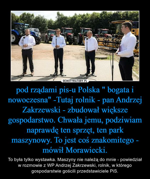 pod rządami pis-u Polska " bogata i nowoczesna" -Tutaj rolnik - pan Andrzej Zakrzewski - zbudował większe gospodarstwo. Chwała jemu, podziwiam naprawdę ten sprzęt, ten park maszynowy. To jest coś znakomitego - mówił Morawiecki. – To była tylko wystawka. Maszyny nie należą do mnie - powiedział w rozmowie z WP Andrzej Zakrzewski, rolnik, w którego gospodarstwie gościli przedstawiciele PiS. 