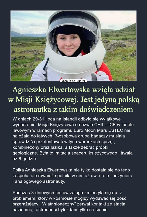 Agnieszka Elwertowska wzięła udziałw Misji Księżycowej. Jest jedyną polską astronautką z takim doświadczeniem – W dniach 29-31 lipca na Islandii odbyło się wyjątkowe wydarzenie. Misja Księżycowa o nazwie CHILL-ICE w tunelu lawowym w ramach programu Euro Moon Mars ESTEC nie należała do łatwych. 3-osobowa grupa badaczy musiała sprawdzić i przetestować w tych warunkach sprzęt, kombinezony oraz łazika, a także zebrać próbki geologiczne. Była to imitacja spaceru księżycowego i trwała aż 8 godzin.Polka Agnieszka Elwertowska nie tylko dostała się do tego zespołu, ale również spełniła w nim aż dwie role – inżyniera i analogowego astronauty.Podczas 3-dniowych testów załoga zmierzyła się np. z problemem, który w kosmosie mógłby wydawać się dość przerażający. “Wiatr słoneczny” zerwał kontakt ze stacją naziemną i astronauci byli zdani tylko na siebie W dniach 29-31 lipca na Islandii odbyło się wyjątkowe wydarzenie. Misja Księżycowa o nazwie CHILL-ICE w tunelu lawowym w ramach programu Euro Moon Mars ESTEC nie należała do łatwych. 3-osobowa grupa badaczy musiała sprawdzić i przetestować w tych warunkach sprzęt, kombinezony oraz łazika, a także zebrać próbki geologiczne. Była to imitacja spaceru księżycowego i trwała aż 8 godzin.Polka Agnieszka Elwertowska nie tylko dostała się do tego zespołu, ale również spełniła w nim aż dwie role – inżyniera i analogowego astronauty.Podczas 3-dniowych testów załoga zmierzyła się np. z problemem, który w kosmosie mógłby wydawać się dość przerażający. “Wiatr słoneczny” zerwał kontakt ze stacją naziemną i astronauci byli zdani tylko na siebie