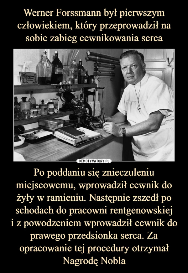 Werner Forssmann był pierwszym człowiekiem, który przeprowadził na sobie zabieg cewnikowania serca Po poddaniu się znieczuleniu miejscowemu, wprowadził cewnik do żyły w ramieniu. Następnie zszedł po schodach do pracowni rentgenowskiej
i z powodzeniem wprowadził cewnik do prawego przedsionka serca. Za opracowanie tej procedury otrzymał Nagrodę Nobla