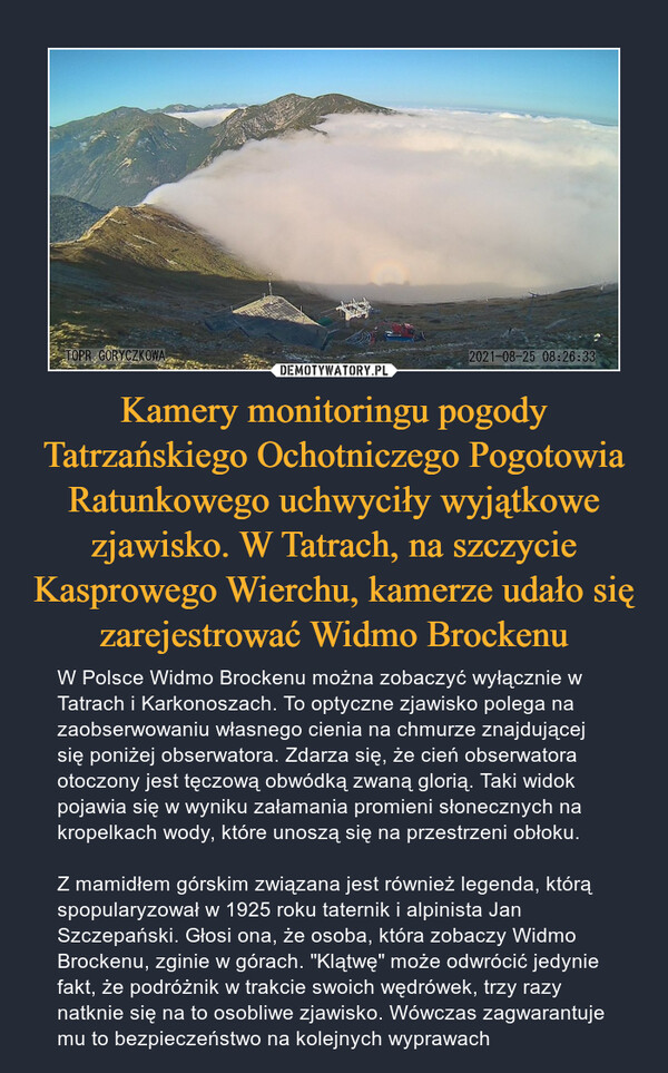 Kamery monitoringu pogody Tatrzańskiego Ochotniczego Pogotowia Ratunkowego uchwyciły wyjątkowe zjawisko. W Tatrach, na szczycie Kasprowego Wierchu, kamerze udało się zarejestrować Widmo Brockenu – W Polsce Widmo Brockenu można zobaczyć wyłącznie w Tatrach i Karkonoszach. To optyczne zjawisko polega na zaobserwowaniu własnego cienia na chmurze znajdującej się poniżej obserwatora. Zdarza się, że cień obserwatora otoczony jest tęczową obwódką zwaną glorią. Taki widok pojawia się w wyniku załamania promieni słonecznych na kropelkach wody, które unoszą się na przestrzeni obłoku.Z mamidłem górskim związana jest również legenda, którą spopularyzował w 1925 roku taternik i alpinista Jan Szczepański. Głosi ona, że osoba, która zobaczy Widmo Brockenu, zginie w górach. "Klątwę" może odwrócić jedynie fakt, że podróżnik w trakcie swoich wędrówek, trzy razy natknie się na to osobliwe zjawisko. Wówczas zagwarantuje mu to bezpieczeństwo na kolejnych wyprawach 