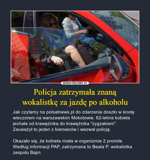 Policja zatrzymała znanąwokalistkę za jazdę po alkoholu – Jak czytamy na polsatnews.pl do zdarzenia doszło w środę wieczorem na warszawskim Mokotowie. 62-letnia kobieta jechała od krawężnika do krawężnika "zygzakiem". Zauważył to jeden z kierowców i wezwał policję.Okazało się, że kobieta miała w organizmie 2 promile. Według informacji PAP, zatrzymana to Beata P. wokalistka zespołu Bajm 
