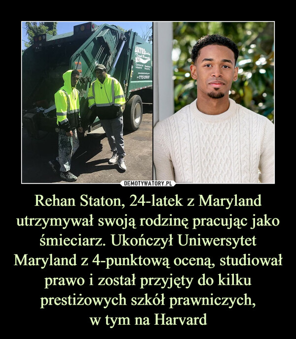 Rehan Staton, 24-latek z Maryland utrzymywał swoją rodzinę pracując jako śmieciarz. Ukończył Uniwersytet Maryland z 4-punktową oceną, studiował prawo i został przyjęty do kilku prestiżowych szkół prawniczych,w tym na Harvard –  