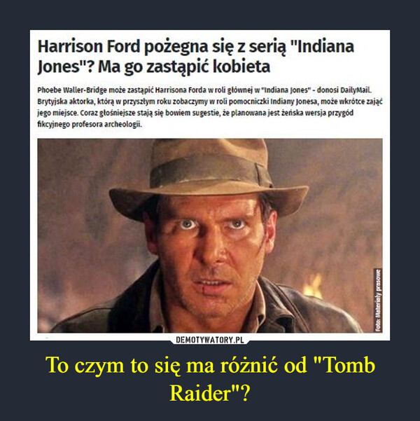 To czym to się ma różnić od "Tomb Raider"? –  Harrison Ford pożegna się z serią "Indiana Jones"? Ma go zastąpić kobietaPhoebe Waller-Bridge może zastąpić Harrisona Forda w roli głównej w "Indiana Jones" - donosi DailyMail. Brytyjska aktorka, którą w przyszłym roku zobaczymy w roli pomocniczki Indiany Jonesa, może wkrótce zająć jego miejsce. Coraz głośniejsze stają się bowiem sugestie, że planowana jest żeńska wersja przygód fikcyjnego profesora archeologii.