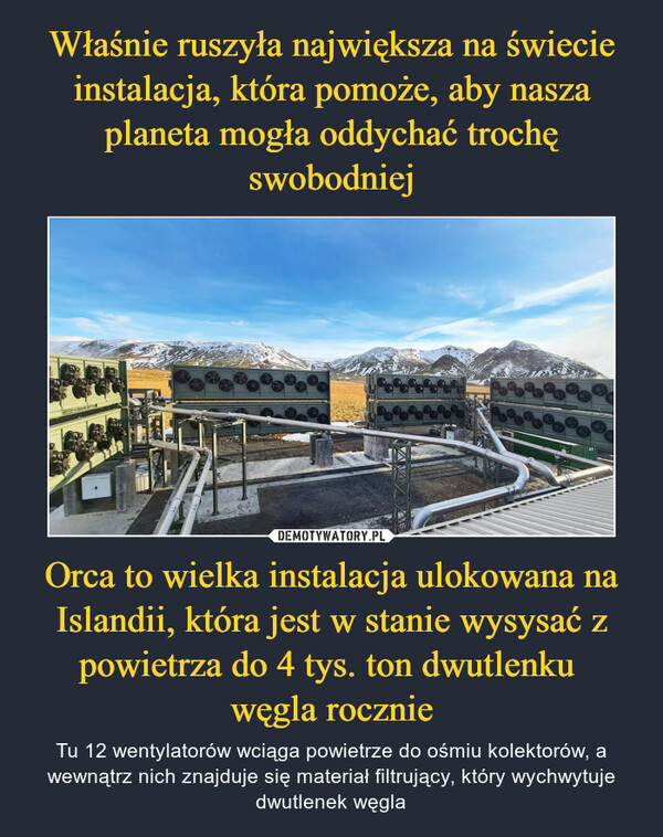 Orca to wielka instalacja ulokowana na Islandii, która jest w stanie wysysać z powietrza do 4 tys. ton dwutlenku węgla rocznie – Tu 12 wentylatorów wciąga powietrze do ośmiu kolektorów, a wewnątrz nich znajduje się materiał filtrujący, który wychwytuje dwutlenek węgla 