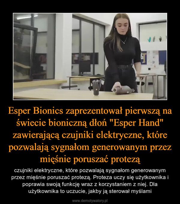 Esper Bionics zaprezentował pierwszą na świecie bioniczną dłoń "Esper Hand" zawierającą czujniki elektryczne, które pozwalają sygnałom generowanym przez mięśnie poruszać protezą – czujniki elektryczne, które pozwalają sygnałom generowanym przez mięśnie poruszać protezą. Proteza uczy się użytkownika i poprawia swoją funkcję wraz z korzystaniem z niej. Dla użytkownika to uczucie, jakby ją sterował myślami 