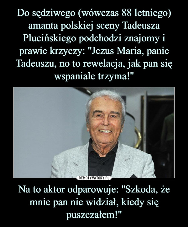 Do sędziwego (wówczas 88 letniego) amanta polskiej sceny Tadeusza Plucińskiego podchodzi znajomy i prawie krzyczy: ''Jezus Maria, panie Tadeuszu, no to rewelacja, jak pan się wspaniale trzyma!'' Na to aktor odparowuje: ''Szkoda, że mnie pan nie widział, kiedy się puszczałem!''