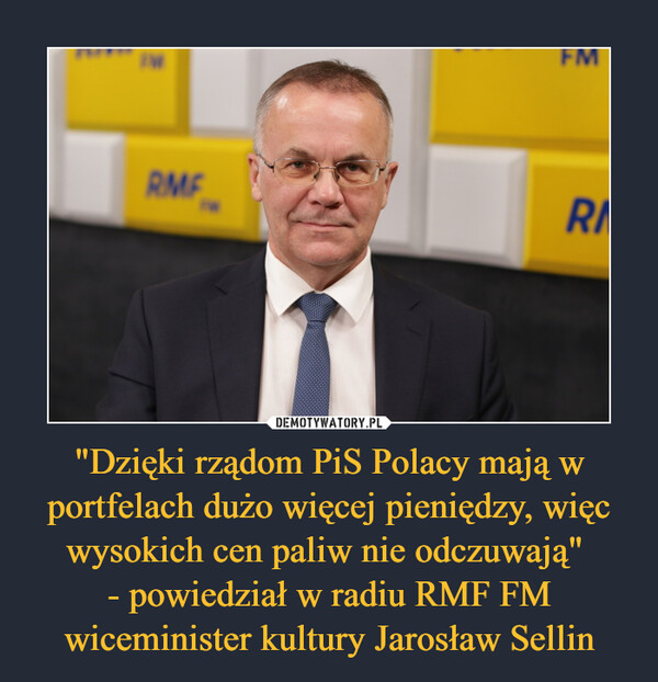 "Dzięki rządom PiS Polacy mają w portfelach dużo więcej pieniędzy, więc wysokich cen paliw nie odczuwają" 
- powiedział w radiu RMF FM wiceminister kultury Jarosław Sellin