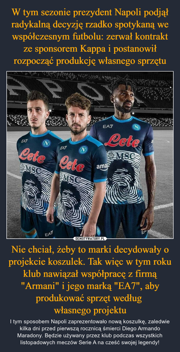 Nie chciał, żeby to marki decydowały o projekcie koszulek. Tak więc w tym roku klub nawiązał współpracę z firmą "Armani" i jego marką "EA7", aby produkować sprzęt według własnego projektu – I tym sposobem Napoli zaprezentowało nową koszulkę, zaledwie kilka dni przed pierwszą rocznicą śmierci Diego Armando Maradony. Będzie używany przez klub podczas wszystkich listopadowych meczów Serie A na cześć swojej legendy! 