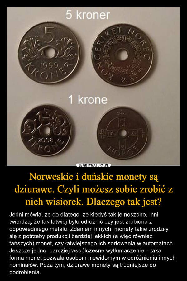 Norweskie i duńskie monety są dziurawe. Czyli możesz sobie zrobić z nich wisiorek. Dlaczego tak jest? – Jedni mówią, że go dlatego, że kiedyś tak je noszono. Inni twierdzą, że tak łatwiej było odróżnić czy jest zrobiona z odpowiedniego metalu. Zdaniem innych, monety takie zrodziły się z potrzeby produkcji bardziej lekkich (a więc również tańszych) monet, czy łatwiejszego ich sortowania w automatach. Jeszcze jedno, bardziej współczesne wytłumaczenie – taka forma monet pozwala osobom niewidomym w odróżnieniu innych nominałów. Poza tym, dziurawe monety są trudniejsze do podrobienia. 